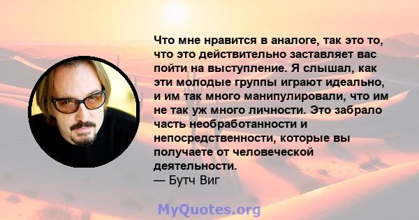 Что мне нравится в аналоге, так это то, что это действительно заставляет вас пойти на выступление. Я слышал, как эти молодые группы играют идеально, и им так много манипулировали, что им не так уж много личности. Это