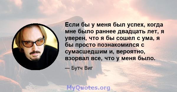 Если бы у меня был успех, когда мне было раннее двадцать лет, я уверен, что я бы сошел с ума, я бы просто познакомился с сумасшедшим и, вероятно, взорвал все, что у меня было.