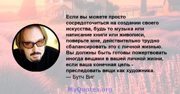 Если вы можете просто сосредоточиться на создании своего искусства, будь то музыка или написание книги или живописи, поверьте мне, действительно трудно сбалансировать это с личной жизнью. Вы должны быть готовы