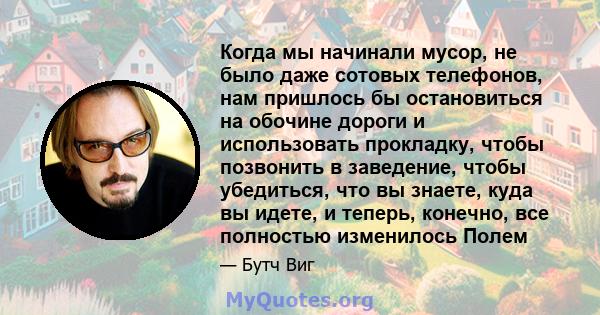 Когда мы начинали мусор, не было даже сотовых телефонов, нам пришлось бы остановиться на обочине дороги и использовать прокладку, чтобы позвонить в заведение, чтобы убедиться, что вы знаете, куда вы идете, и теперь,