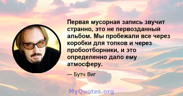 Первая мусорная запись звучит странно, это не первозданный альбом. Мы пробежали все через коробки для топков и через пробоотборники, и это определенно дало ему атмосферу.