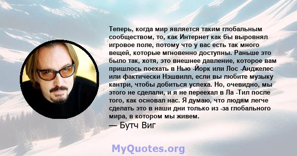 Теперь, когда мир является таким глобальным сообществом, то, как Интернет как бы выровнял игровое поле, потому что у вас есть так много вещей, которые мгновенно доступны. Раньше это было так, хотя, это внешнее давление, 