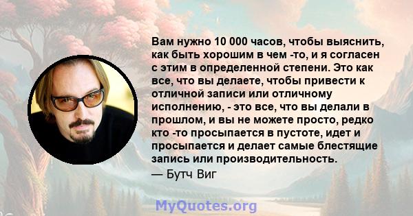 Вам нужно 10 000 часов, чтобы выяснить, как быть хорошим в чем -то, и я согласен с этим в определенной степени. Это как все, что вы делаете, чтобы привести к отличной записи или отличному исполнению, - это все, что вы