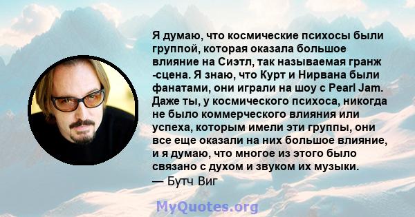 Я думаю, что космические психосы были группой, которая оказала большое влияние на Сиэтл, так называемая гранж -сцена. Я знаю, что Курт и Нирвана были фанатами, они играли на шоу с Pearl Jam. Даже ты, у космического