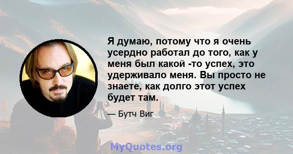 Я думаю, потому что я очень усердно работал до того, как у меня был какой -то успех, это удерживало меня. Вы просто не знаете, как долго этот успех будет там.