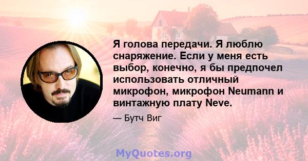 Я голова передачи. Я люблю снаряжение. Если у меня есть выбор, конечно, я бы предпочел использовать отличный микрофон, микрофон Neumann и винтажную плату Neve.