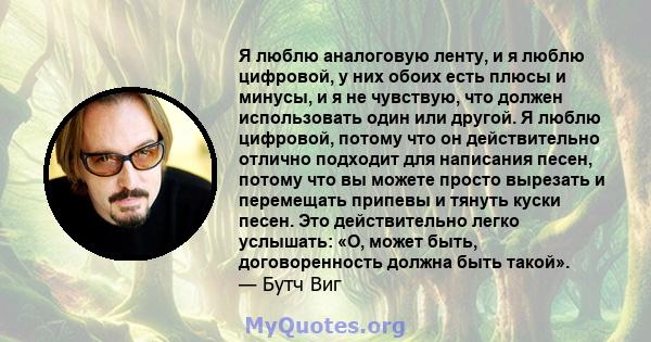 Я люблю аналоговую ленту, и я люблю цифровой, у них обоих есть плюсы и минусы, и я не чувствую, что должен использовать один или другой. Я люблю цифровой, потому что он действительно отлично подходит для написания