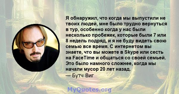 Я обнаружил, что когда мы выпустили не твоих людей, мне было трудно вернуться в тур, особенно когда у нас были несколько пробежек, которые были 7 или 8 недель подряд, и я не буду видеть свою семью все время. С