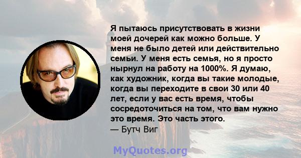 Я пытаюсь присутствовать в жизни моей дочерей как можно больше. У меня не было детей или действительно семьи. У меня есть семья, но я просто нырнул на работу на 1000%. Я думаю, как художник, когда вы такие молодые,