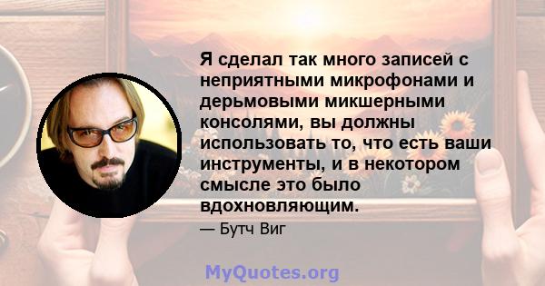 Я сделал так много записей с неприятными микрофонами и дерьмовыми микшерными консолями, вы должны использовать то, что есть ваши инструменты, и в некотором смысле это было вдохновляющим.