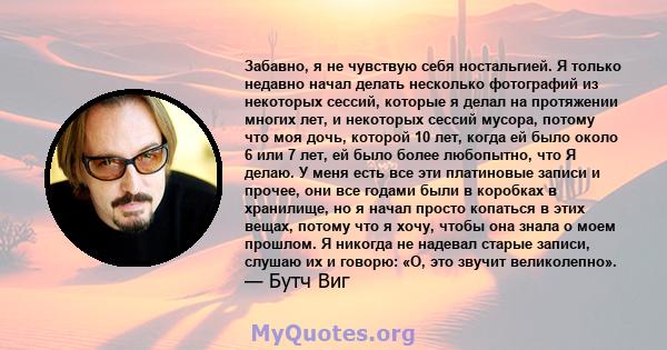 Забавно, я не чувствую себя ностальгией. Я только недавно начал делать несколько фотографий из некоторых сессий, которые я делал на протяжении многих лет, и некоторых сессий мусора, потому что моя дочь, которой 10 лет,