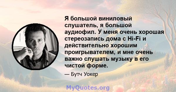 Я большой виниловый слушатель, я большой аудиофил. У меня очень хорошая стереозапись дома с Hi-Fi и действительно хорошим проигрывателем, и мне очень важно слушать музыку в его чистой форме.