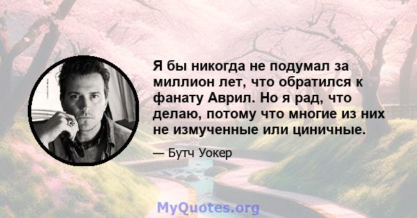 Я бы никогда не подумал за миллион лет, что обратился к фанату Аврил. Но я рад, что делаю, потому что многие из них не измученные или циничные.