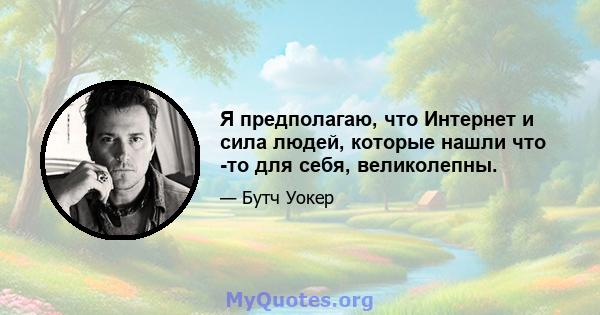 Я предполагаю, что Интернет и сила людей, которые нашли что -то для себя, великолепны.