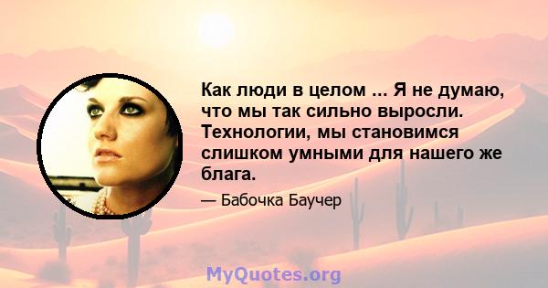 Как люди в целом ... Я не думаю, что мы так сильно выросли. Технологии, мы становимся слишком умными для нашего же блага.