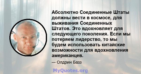 Абсолютно Соединенные Штаты должны вести в космосе, для выживания Соединенных Штатов. Это вдохновляет для следующего поколения. Если мы потеряем лидерство, то мы будем использовать китайские возможности для вдохновления 