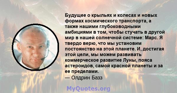 Будущее о крыльях и колесах и новых формах космического транспорта, а также нашими глубоководными амбициями в том, чтобы стучать в другой мир в нашей солнечной системе: Марс. Я твердо верю, что мы установим постоянство