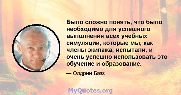 Было сложно понять, что было необходимо для успешного выполнения всех учебных симуляций, которые мы, как члены экипажа, испытали, и очень успешно использовать это обучение и образование.