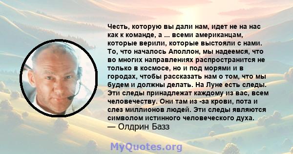 Честь, которую вы дали нам, идет не на нас как к команде, а ... всеми американцам, которые верили, которые выстояли с нами. То, что началось Аполлон, мы надеемся, что во многих направлениях распространится не только в