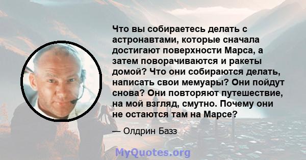 Что вы собираетесь делать с астронавтами, которые сначала достигают поверхности Марса, а затем поворачиваются и ракеты домой? Что они собираются делать, написать свои мемуары? Они пойдут снова? Они повторяют