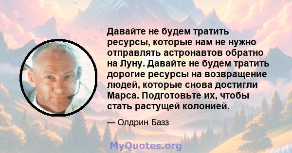 Давайте не будем тратить ресурсы, которые нам не нужно отправлять астронавтов обратно на Луну. Давайте не будем тратить дорогие ресурсы на возвращение людей, которые снова достигли Марса. Подготовьте их, чтобы стать