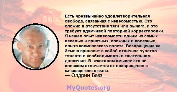 Есть чрезвычайно удовлетворительная свобода, связанная с невесомостью. Это сложно в отсутствие тяги или рычага, и это требует вдумчивой повторной корректировки. Я нашел опыт невесомости одним из самых веселых и