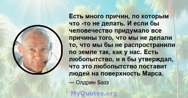 Есть много причин, по которым что -то не делать. И если бы человечество придумало все причины того, что мы не делали то, что мы бы не распространили по земле так, как у нас. Есть любопытство, и я бы утверждал, что это