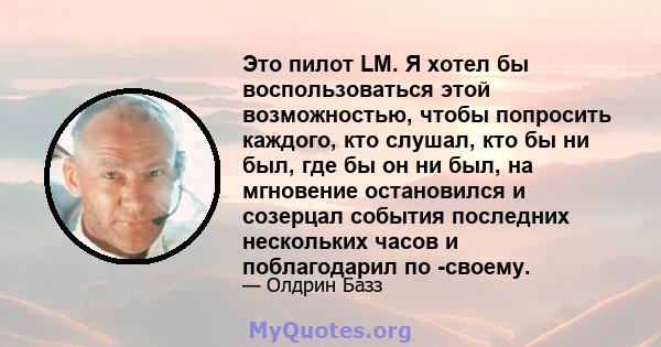 Это пилот LM. Я хотел бы воспользоваться этой возможностью, чтобы попросить каждого, кто слушал, кто бы ни был, где бы он ни был, на мгновение остановился и созерцал события последних нескольких часов и поблагодарил по