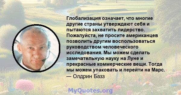 Глобализация означает, что многие другие страны утверждают себя и пытаются захватить лидерство. Пожалуйста, не просите американцев позволить другим воспользоваться руководством человеческого исследования. Мы можем