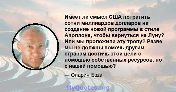 Имеет ли смысл США потратить сотни миллиардов долларов на создание новой программы в стиле Аполлона, чтобы вернуться на Луну? Или мы проложили эту тропу? Разве мы не должны помочь другим странам достичь этой цели с