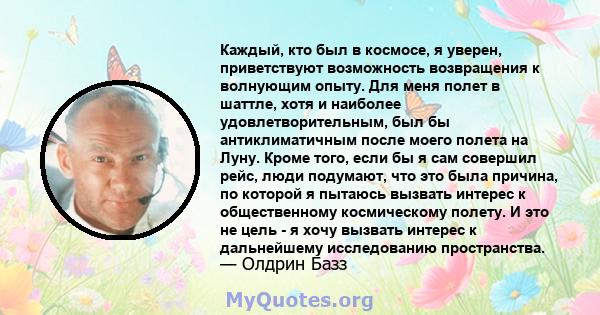 Каждый, кто был в космосе, я уверен, приветствуют возможность возвращения к волнующим опыту. Для меня полет в шаттле, хотя и наиболее удовлетворительным, был бы антиклиматичным после моего полета на Луну. Кроме того,