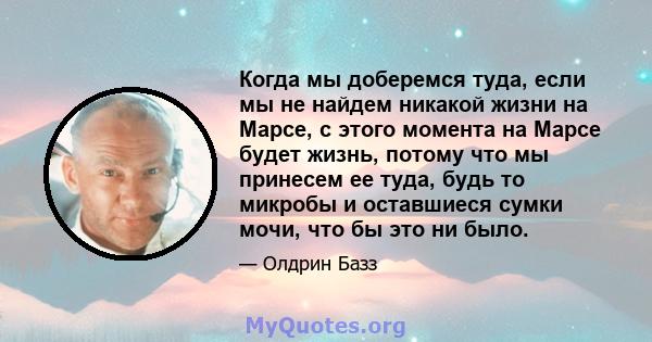 Когда мы доберемся туда, если мы не найдем никакой жизни на Марсе, с этого момента на Марсе будет жизнь, потому что мы принесем ее туда, будь то микробы и оставшиеся сумки мочи, что бы это ни было.