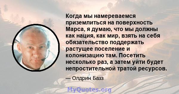 Когда мы намереваемся приземлиться на поверхность Марса, я думаю, что мы должны как нация, как мир, взять на себя обязательство поддержать растущее поселение и колонизацию там. Посетить несколько раз, а затем уйти будет 