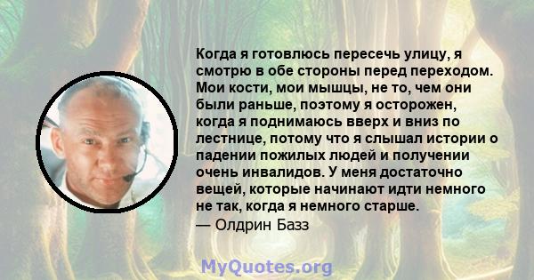 Когда я готовлюсь пересечь улицу, я смотрю в обе стороны перед переходом. Мои кости, мои мышцы, не то, чем они были раньше, поэтому я осторожен, когда я поднимаюсь вверх и вниз по лестнице, потому что я слышал истории о 