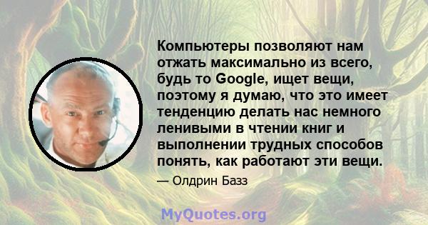 Компьютеры позволяют нам отжать максимально из всего, будь то Google, ищет вещи, поэтому я думаю, что это имеет тенденцию делать нас немного ленивыми в чтении книг и выполнении трудных способов понять, как работают эти