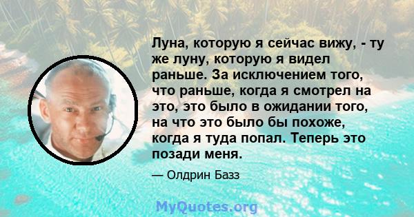 Луна, которую я сейчас вижу, - ту же луну, которую я видел раньше. За исключением того, что раньше, когда я смотрел на это, это было в ожидании того, на что это было бы похоже, когда я туда попал. Теперь это позади меня.