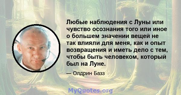 Любые наблюдения с Луны или чувство осознания того или иное о большем значении вещей не так влияли для меня, как и опыт возвращения и иметь дело с тем, чтобы быть человеком, который был на Луне.