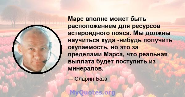 Марс вполне может быть расположением для ресурсов астероидного пояса. Мы должны научиться куда -нибудь получить окупаемость, но это за пределами Марса, что реальная выплата будет поступить из минералов.