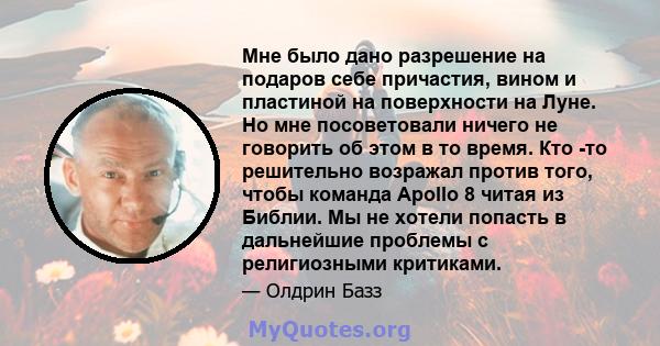 Мне было дано разрешение на подаров себе причастия, вином и пластиной на поверхности на Луне. Но мне посоветовали ничего не говорить об этом в то время. Кто -то решительно возражал против того, чтобы команда Apollo 8