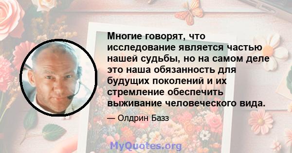 Многие говорят, что исследование является частью нашей судьбы, но на самом деле это наша обязанность для будущих поколений и их стремление обеспечить выживание человеческого вида.