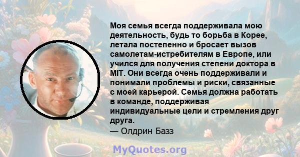 Моя семья всегда поддерживала мою деятельность, будь то борьба в Корее, летала постепенно и бросает вызов самолетам-истребителям в Европе, или учился для получения степени доктора в MIT. Они всегда очень поддерживали и