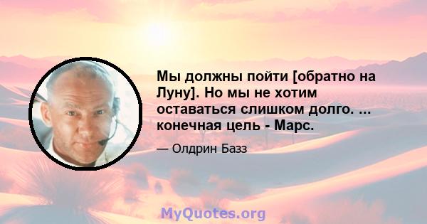 Мы должны пойти [обратно на Луну]. Но мы не хотим оставаться слишком долго. ... конечная цель - Марс.