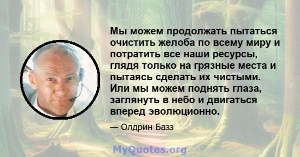 Мы можем продолжать пытаться очистить желоба по всему миру и потратить все наши ресурсы, глядя только на грязные места и пытаясь сделать их чистыми. Или мы можем поднять глаза, заглянуть в небо и двигаться вперед