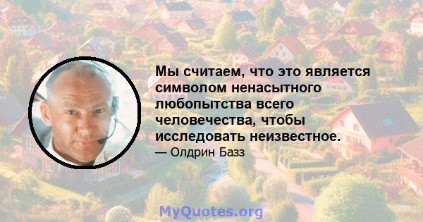 Мы считаем, что это является символом ненасытного любопытства всего человечества, чтобы исследовать неизвестное.