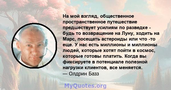 На мой взгляд, общественное пространственное путешествие предшествует усилиям по разведке - будь то возвращение на Луну, ходить на Марс, посещать астероиды или что -то еще. У нас есть миллионы и миллионы людей, которые