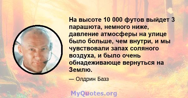 На высоте 10 000 футов выйдет 3 парашюта, немного ниже, давление атмосферы на улице было больше, чем внутри, и мы чувствовали запах соляного воздуха, и было очень обнадеживающе вернуться на Землю.