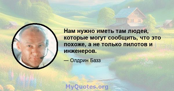 Нам нужно иметь там людей, которые могут сообщить, что это похоже, а не только пилотов и инженеров.