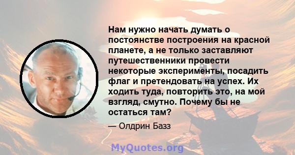 Нам нужно начать думать о постоянстве построения на красной планете, а не только заставляют путешественники провести некоторые эксперименты, посадить флаг и претендовать на успех. Их ходить туда, повторить это, на мой