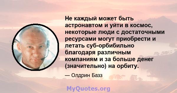 Не каждый может быть астронавтом и уйти в космос, некоторые люди с достаточными ресурсами могут приобрести и летать суб-орбибильно благодаря различным компаниям и за больше денег (значительно) на орбиту.