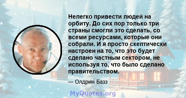 Нелегко привести людей на орбиту. До сих пор только три страны смогли это сделать, со всеми ресурсами, которые они собрали. И я просто скептически настроен на то, что это будет сделано частным сектором, не используя то, 